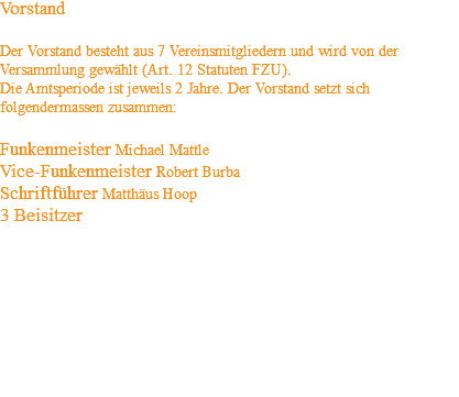Vorstand Der Vorstand besteht aus 7 Vereinsmitgliedern und wird von der Versammlung gewählt (Art. 12 Statuten FZU). Die Amtsperiode ist jeweils 2 Jahre. Der Vorstand setzt sich folgendermassen zusammen: Funkenmeister Michael Mattle Vice-Funkenmeister Robert Burba Schriftführer Matthäus Hoop 3 Beisitzer 