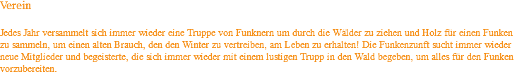 Verein Jedes Jahr versammelt sich immer wieder eine Truppe von Funknern um durch die Wälder zu ziehen und Holz für einen Funken zu sammeln, um einen alten Brauch, den den Winter zu vertreiben, am Leben zu erhalten! Die Funkenzunft sucht immer wieder neue Mitglieder und begeisterte, die sich immer wieder mit einem lustigen Trupp in den Wald begeben, um alles für den Funken vorzubereiten.